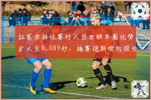 拉塞尔排位赛对汉密尔顿单圈优势扩大至0.089秒，梅赛德斯续约报价锁定至2029年
