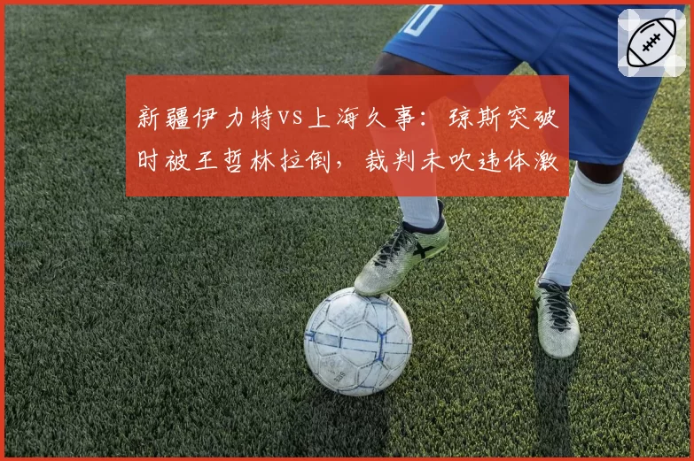 新疆伊力特vs上海久事：琼斯突破时被王哲林拉倒，裁判未吹违体激怒阿的江