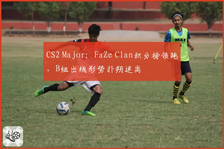 CS2 Major：FaZe Clan积分榜领跑，B组出线形势扑朔迷离