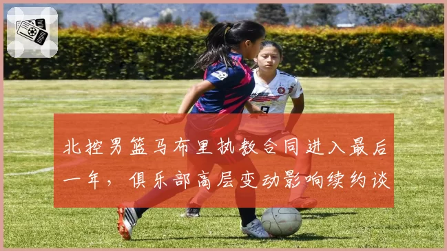 北控男篮马布里执教合同进入最后一年，俱乐部高层变动影响续约谈判？