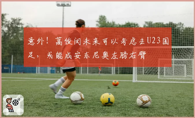 意外！蒿俊闵未来可以考虑去U23国足，或能成安东尼奥左膀右臂