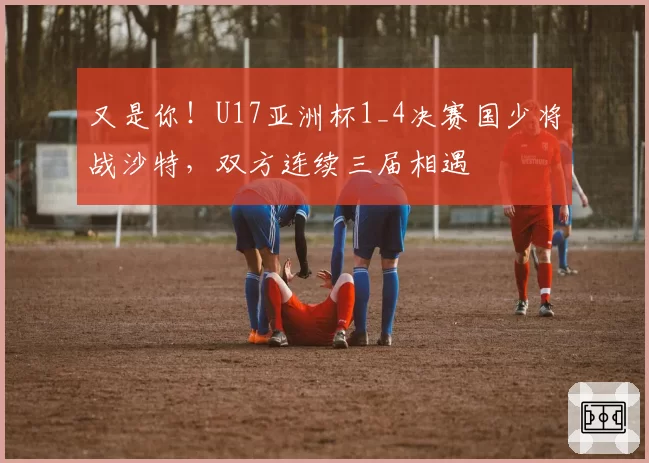 又是你！U17亚洲杯1_4决赛国少将战沙特，双方连续三届相遇