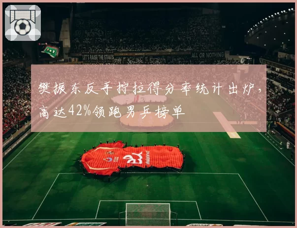 樊振东反手拧拉得分率统计出炉，高达42%领跑男乒榜单