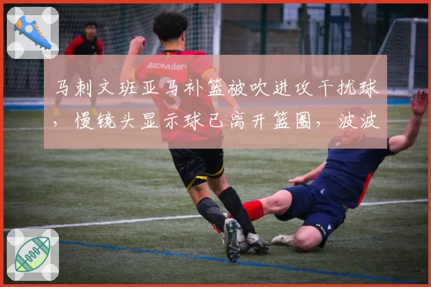 马刺文班亚马补篮被吹进攻干扰球，慢镜头显示球已离开篮圈，波波维奇暴怒