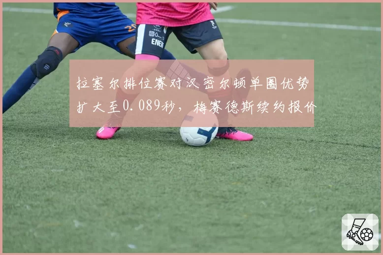 拉塞尔排位赛对汉密尔顿单圈优势扩大至0.089秒，梅赛德斯续约报价锁定至2029年
