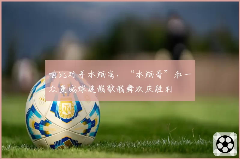 咱比对手水瓶高，“水瓶哥”和一众曼城球迷载歌载舞欢庆胜利