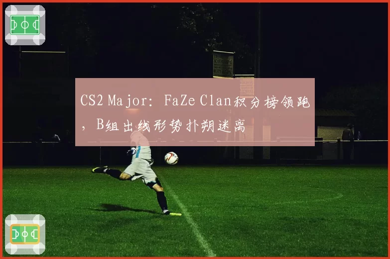 CS2 Major：FaZe Clan积分榜领跑，B组出线形势扑朔迷离