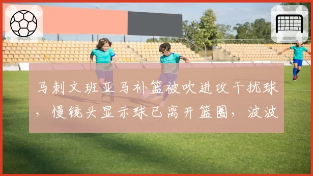 马刺文班亚马补篮被吹进攻干扰球，慢镜头显示球已离开篮圈，波波维奇暴怒