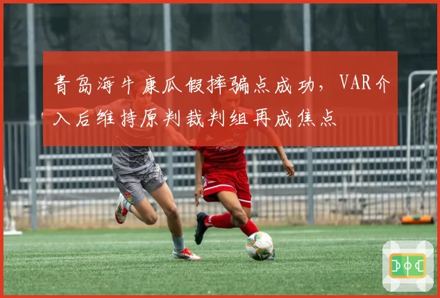 青岛海牛康瓜假摔骗点成功，VAR介入后维持原判裁判组再成焦点